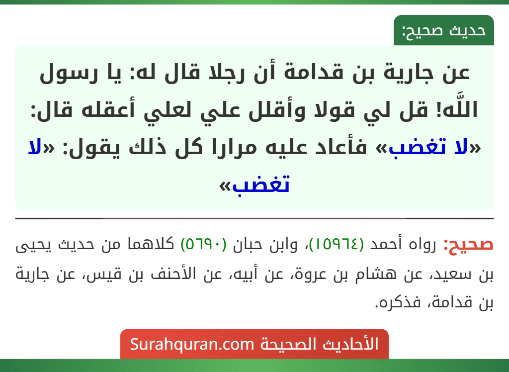عن جارية بن قدامة أن رجلا قال له: يا رسول اللَّه! قل لي قولا وأقلل علي لعلي أعقله قال: «لا تغضب» فأعاد عليه مرارا كل ذلك يقول: «لا تغضب» عن جارية بن قدامة أن رجلا قال له: يا رسول اللَّه! قل لي قولا وأقلل علي لعلي أعقله قال: «لا تغضب» فأعاد عليه مرارا كل ذلك يقول: «لا تغضب»