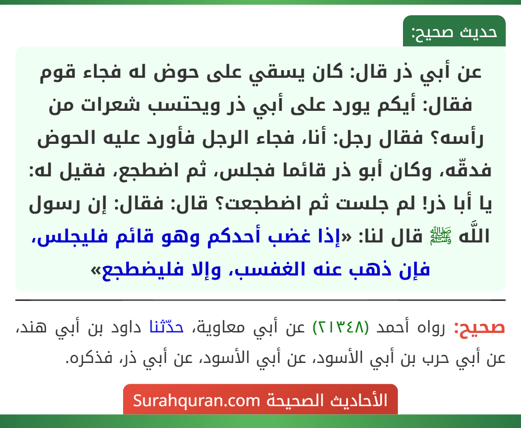 عن أبي ذر قال: كان يسقي على حوض له فجاء قوم فقال: أيكم يورد على أبي ذر ويحتسب شعرات من رأسه؟ فقال رجل: أنا، فجاء الرجل فأورد عليه الحوض فدقّه، وكان أبو ذر قائما فجلس، ثم اضطجع، فقيل له: يا أبا ذر! لم جلست ثم اضطجعت؟ قال: فقال: إن رسول اللَّه ﷺ قال لنا: «إذا غضب أحدكم وهو قائم فليجلس، فإن ذهب عنه الغفسب، وإلا فليضطجع» عن أبي ذر قال: كان يسقي على حوض له فجاء قوم فقال: أيكم يورد على أبي ذر ويحتسب شعرات من رأسه؟ فقال رجل: أنا، فجاء الرجل فأورد عليه الحوض فدقّه، وكان أبو ذر قائما فجلس، ثم اضطجع، فقيل له: يا أبا ذر! لم جلست ثم اضطجعت؟ قال: فقال: إن رسول اللَّه ﷺ قال لنا: «إذا غضب أحدكم وهو قائم فليجلس، فإن ذهب عنه الغفسب، وإلا فليضطجع»
