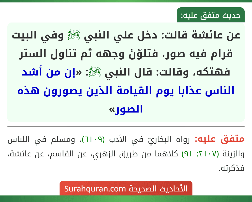 عن عائشة قالت: دخل علي النبي ﷺ وفي البيت قرام فيه صور، فتلوّنَ وجهه ثم تناول الستر فهتكه، وقالت: قال النبي ﷺ: «إن من أشد الناس عذابا يوم القيامة الذين يصورون هذه الصور»