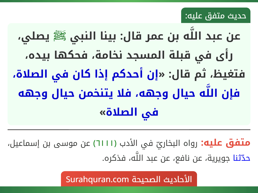 عن عبد اللَّه بن عمر قال: بينا النبي ﷺ يصلي، رأى في قبلة المسجد نخامة، فحكها بيده، فتغيظ، ثم قال: «إن أحدكم إذا كان في الصلاة، فإن اللَّه حيال وجهه، فلا يتنخمن حيال وجهه في الصلاة»