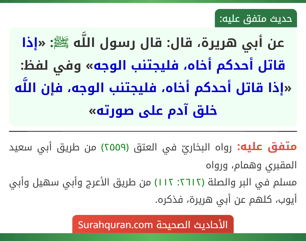 عن أبي هريرة، قال: قال رسول اللَّه ﷺ: «إذا قاتل أحدكم أخاه، فليجتنب الوجه» وفي لفظ: «إذا قاتل أحدكم أخاه، فليجتنب الوجه، فإن اللَّه خلق آدم على صورته» عن أبي هريرة، قال: قال رسول اللَّه ﷺ: «إذا قاتل أحدكم أخاه، فليجتنب الوجه» وفي لفظ: «إذا قاتل أحدكم أخاه، فليجتنب الوجه، فإن اللَّه خلق آدم على صورته»