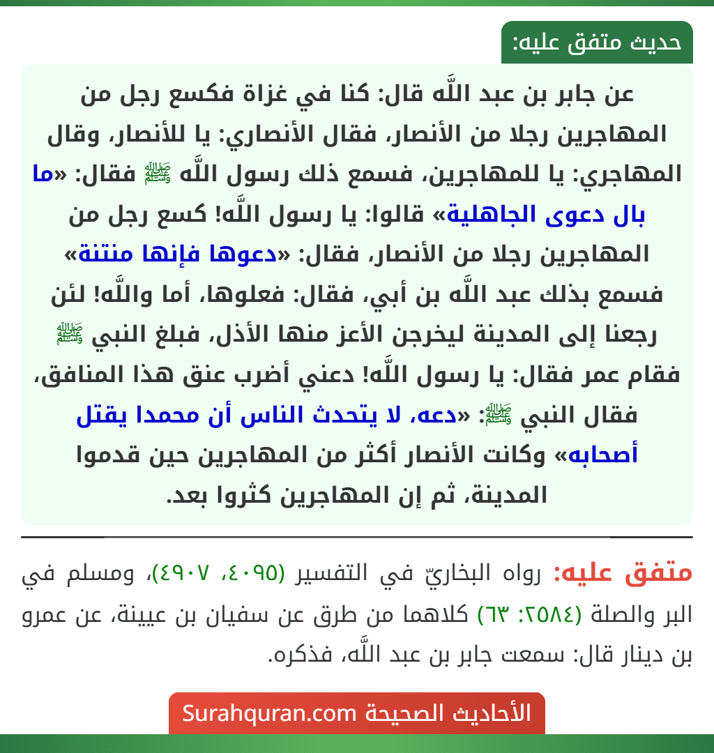 عن جابر بن عبد اللَّه قال: كنا في غزاة فكسع رجل من المهاجرين رجلا من الأنصار، فقال الأنصاري: يا للأنصار، وقال المهاجري: يا للمهاجرين، فسمع ذلك رسول اللَّه ﷺ فقال: «ما بال دعوى الجاهلية» قالوا: يا رسول اللَّه! كسع رجل من المهاجرين رجلا من الأنصار، فقال: «دعوها فإنها منتنة» فسمع بذلك عبد اللَّه بن أبي، فقال: فعلوها، أما واللَّه! لئن رجعنا إلى المدينة ليخرجن الأعز منها الأذل، فبلغ النبي ﷺ فقام عمر فقال: يا رسول اللَّه! دعني أضرب عنق هذا المنافق، فقال النبي ﷺ: «دعه، لا يتحدث الناس أن محمدا يقتل أصحابه» وكانت الأنصار أكثر من المهاجرين حين قدموا المدينة، ثم إن المهاجرين كثروا بعد. عن جابر بن عبد اللَّه قال: كنا في غزاة فكسع رجل من المهاجرين رجلا من الأنصار، فقال الأنصاري: يا للأنصار، وقال المهاجري: يا للمهاجرين، فسمع ذلك رسول اللَّه ﷺ فقال: «ما بال دعوى الجاهلية» قالوا: يا رسول اللَّه! كسع رجل من المهاجرين رجلا من الأنصار، فقال: «دعوها فإنها منتنة» فسمع بذلك عبد اللَّه بن أبي، فقال: فعلوها، أما واللَّه! لئن رجعنا إلى المدينة ليخرجن الأعز منها الأذل، فبلغ النبي ﷺ فقام عمر فقال: يا رسول اللَّه! دعني أضرب عنق هذا المنافق، فقال النبي ﷺ: «دعه، لا يتحدث الناس أن محمدا يقتل أصحابه» وكانت الأنصار أكثر من المهاجرين حين قدموا المدينة، ثم إن المهاجرين كثروا بعد.