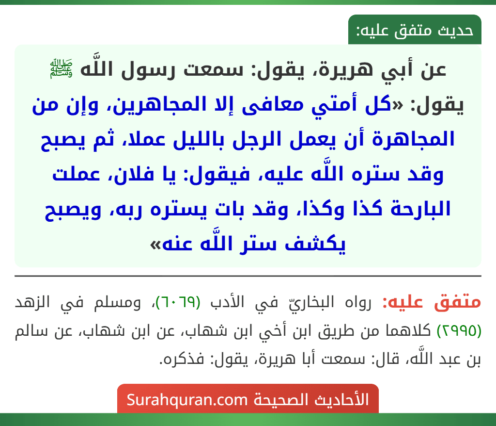 عن أبي هريرة، يقول: سمعت رسول اللَّه ﷺ يقول: «كل أمتي معافى إلا المجاهرين، وإن من المجاهرة أن يعمل الرجل بالليل عملا، ثم يصبح وقد ستره اللَّه عليه، فيقول: يا فلان، عملت البارحة كذا وكذا، وقد بات يستره ربه، ويصبح يكشف ستر اللَّه عنه»