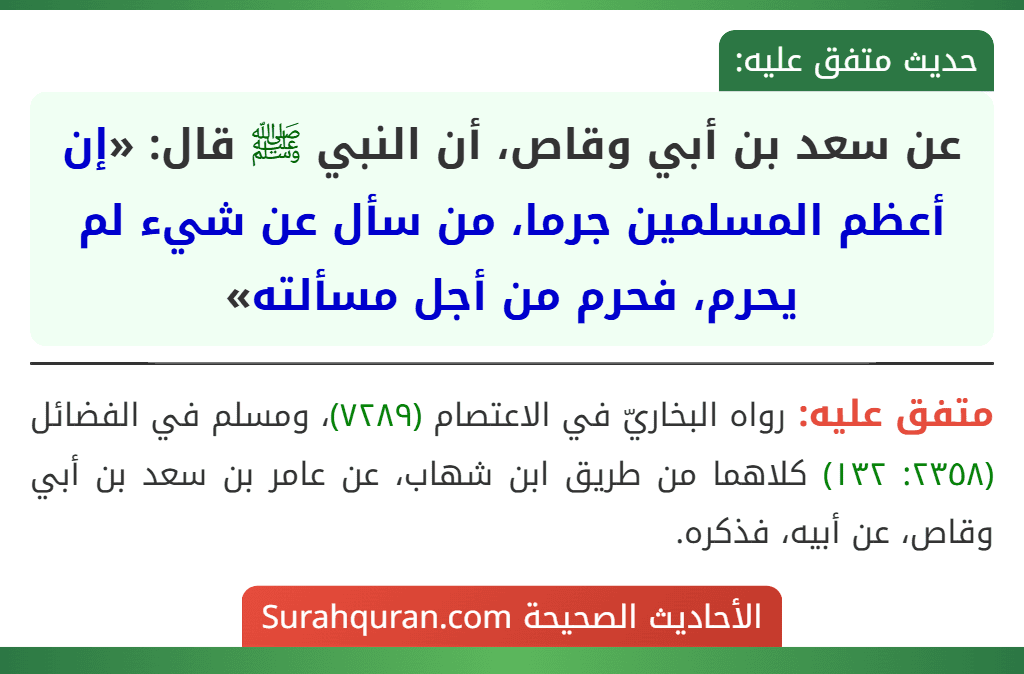 عن سعد بن أبي وقاص، أن النبي ﷺ قال: «إن أعظم المسلمين جرما، من سأل عن شيء لم يحرم، فحرم من أجل مسألته» عن سعد بن أبي وقاص، أن النبي ﷺ قال: «إن أعظم المسلمين جرما، من سأل عن شيء لم يحرم، فحرم من أجل مسألته»