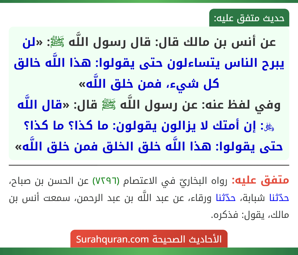 عن أنس بن مالك قال: قال رسول اللَّه ﷺ: «لن يبرح الناس يتساءلون حتى يقولوا: هذا اللَّه خالق كل شيء، فمن خلق اللَّه»
وفي لفظ عنه: عن رسول اللَّه ﷺ قال: «قال اللَّه ﷿: إن أمتك لا يزالون يقولون: ما كذا؟ ما كذا؟ حتى يقولوا: هذا اللَّه خلق الخلق فمن خلق اللَّه»