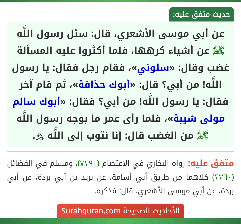 عن أبي موسى الأشعري، قال: سئل رسول اللَّه ﷺ عن أشياء كرهها، فلما أكثروا عليه المسألة غضب وقال: «سلوني»، فقام رجل فقال: يا رسول اللَّه! من أبي؟ قال: «أبوك حذافة»، ثم قام آخر فقال: يا رسول اللَّه! من أبي؟ فقال: «أبوك سالم مولى شيبة»، فلما رأى عمر ما بوجه رسول اللَّه ﷺ من الغضب قال: إنا نتوب إلى اللَّه ﷿.
