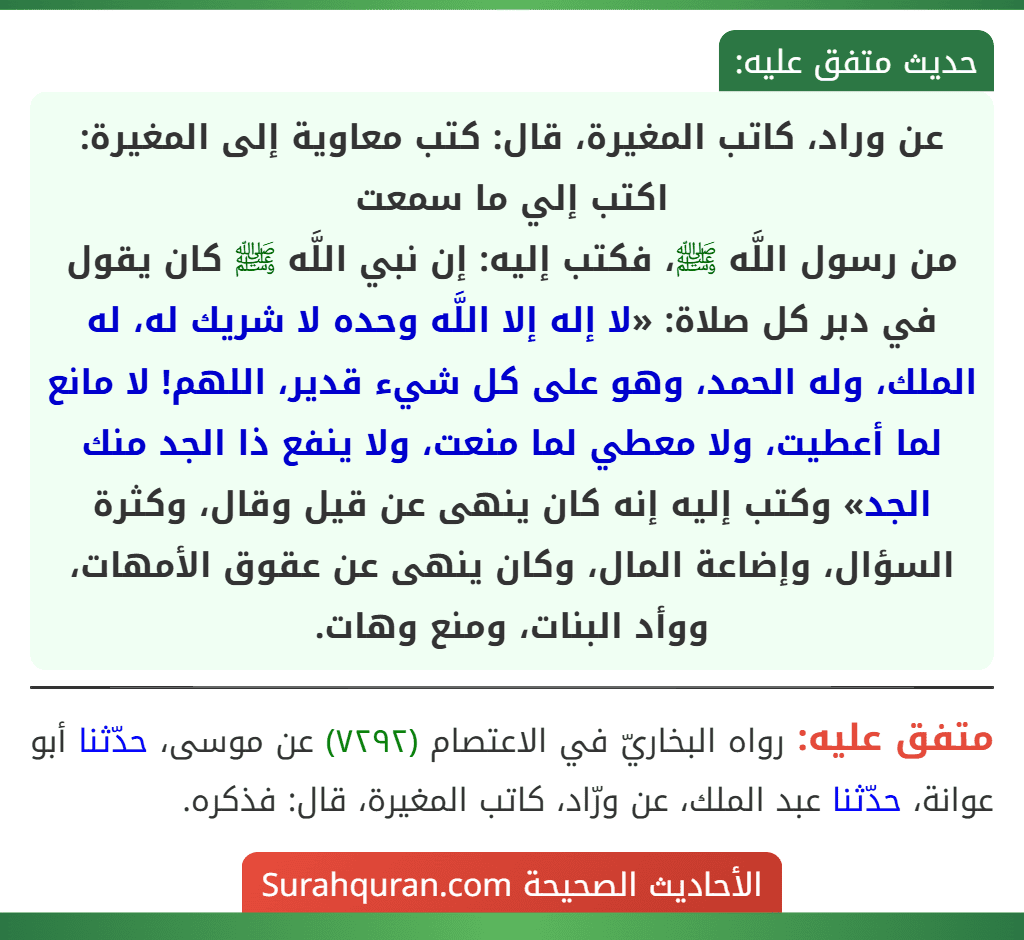 عن وراد، كاتب المغيرة، قال: كتب معاوية إلى المغيرة: اكتب إلي ما سمعت
من رسول اللَّه ﷺ، فكتب إليه: إن نبي اللَّه ﷺ كان يقول في دبر كل صلاة: «لا إله إلا اللَّه وحده لا شريك له، له الملك، وله الحمد، وهو على كل شيء قدير، اللهم! لا مانع لما أعطيت، ولا معطي لما منعت، ولا ينفع ذا الجد منك الجد» وكتب إليه إنه كان ينهى عن قيل وقال، وكثرة السؤال، وإضاعة المال، وكان ينهى عن عقوق الأمهات، ووأد البنات، ومنع وهات. عن وراد، كاتب المغيرة، قال: كتب معاوية إلى المغيرة: اكتب إلي ما سمعت
من رسول اللَّه ﷺ، فكتب إليه: إن نبي اللَّه ﷺ كان يقول في دبر كل صلاة: «لا إله إلا اللَّه وحده لا شريك له، له الملك، وله الحمد، وهو على كل شيء قدير، اللهم! لا مانع لما أعطيت، ولا معطي لما منعت، ولا ينفع ذا الجد منك الجد» وكتب إليه إنه كان ينهى عن قيل وقال، وكثرة السؤال، وإضاعة المال، وكان ينهى عن عقوق الأمهات، ووأد البنات، ومنع وهات.