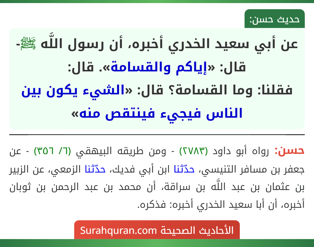 عن أبي سعيد الخدري أخبره، أن رسول اللَّه ﷺ-قال: «إياكم والقسامة». قال:
فقلنا: وما القسامة؟ قال: «الشيء يكون بين الناس فيجيء فينتقص منه» عن أبي سعيد الخدري أخبره، أن رسول اللَّه ﷺ-قال: «إياكم والقسامة». قال:
فقلنا: وما القسامة؟ قال: «الشيء يكون بين الناس فيجيء فينتقص منه»