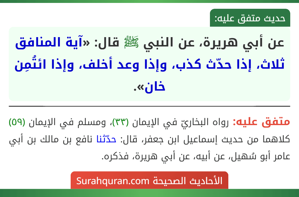عن أبي هريرة، عن النبي ﷺ قال: «آية المنافق ثلاث، إذا حدّث كذب، وإذا وعد أخلف، وإذا ائتُمِن خان». عن أبي هريرة، عن النبي ﷺ قال: «آية المنافق ثلاث، إذا حدّث كذب، وإذا وعد أخلف، وإذا ائتُمِن خان».