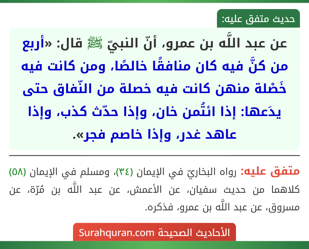 عن عبد اللَّه بن عمرو، أنّ النبيّ ﷺ قال: «أربع من كنَّ فيه كان منافقًا خالصًا، ومن كانت فيه خَصْلة منهن كانت فيه خصلة من النّفاق حتى يدَعها: إذا ائتُمن خان، وإذا حدّث كذب، وإذا عاهد غدر، وإذا خاصم فجر».