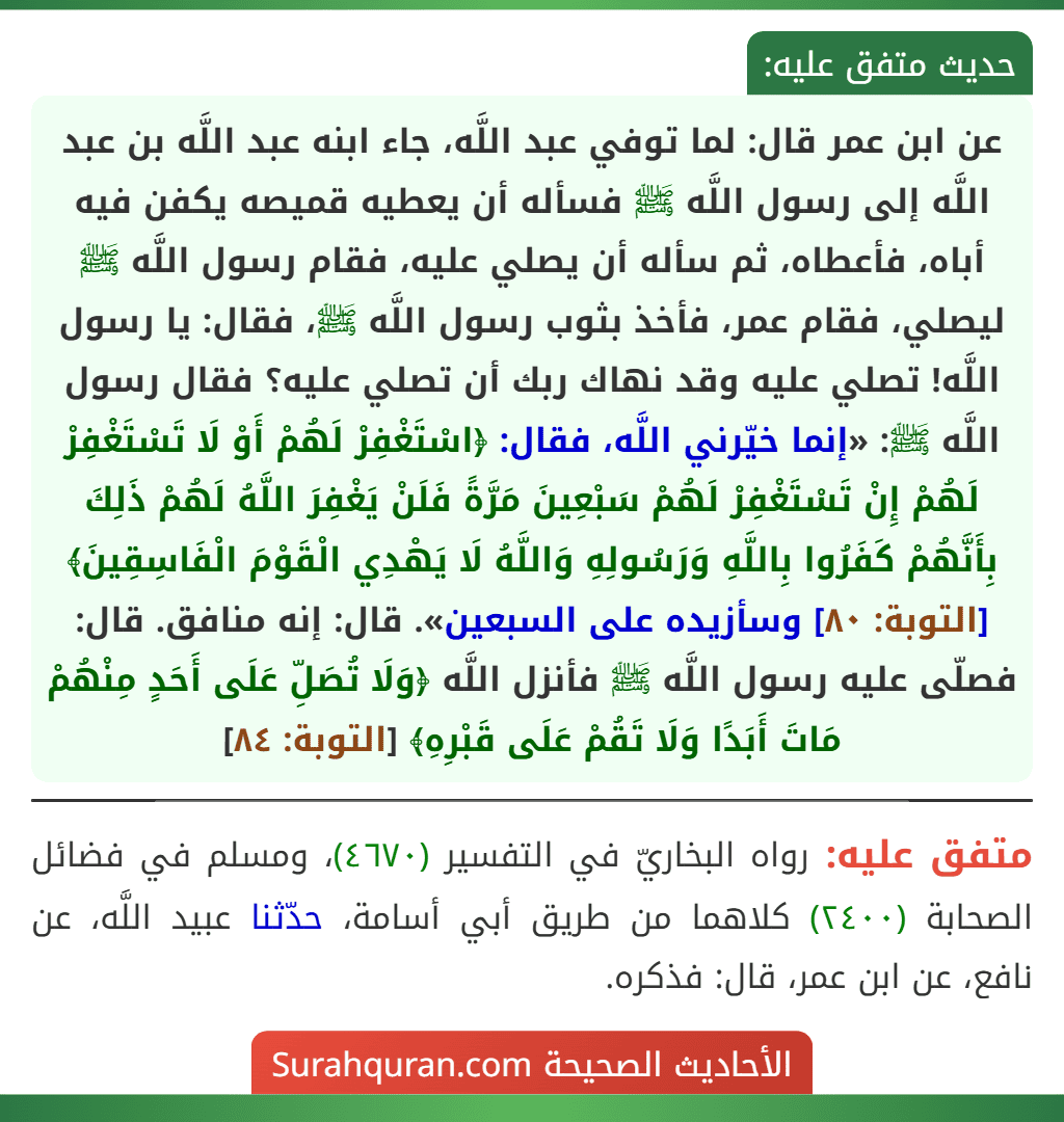 عن ابن عمر قال: لما توفي عبد اللَّه، جاء ابنه عبد اللَّه بن عبد اللَّه إلى رسول اللَّه ﷺ فسأله أن يعطيه قميصه يكفن فيه أباه، فأعطاه، ثم سأله أن يصلي عليه، فقام رسول اللَّه ﷺ ليصلي، فقام عمر، فأخذ بثوب رسول اللَّه ﷺ، فقال: يا رسول اللَّه! تصلي عليه وقد نهاك ربك أن تصلي عليه؟ فقال رسول اللَّه ﷺ: «إنما خيّرني اللَّه، فقال: ﴿اسْتَغْفِرْ لَهُمْ أَوْ لَا تَسْتَغْفِرْ لَهُمْ إِنْ تَسْتَغْفِرْ لَهُمْ سَبْعِينَ مَرَّةً فَلَنْ يَغْفِرَ اللَّهُ لَهُمْ ذَلِكَ بِأَنَّهُمْ كَفَرُوا بِاللَّهِ وَرَسُولِهِ وَاللَّهُ لَا يَهْدِي الْقَوْمَ الْفَاسِقِينَ﴾ [التوبة: ٨٠] وسأزيده على السبعين». قال: إنه منافق. قال: فصلّى عليه رسول اللَّه ﷺ فأنزل اللَّه ﴿وَلَا تُصَلِّ عَلَى أَحَدٍ مِنْهُمْ مَاتَ أَبَدًا وَلَا تَقُمْ عَلَى قَبْرِهِ﴾ [التوبة: ٨٤]