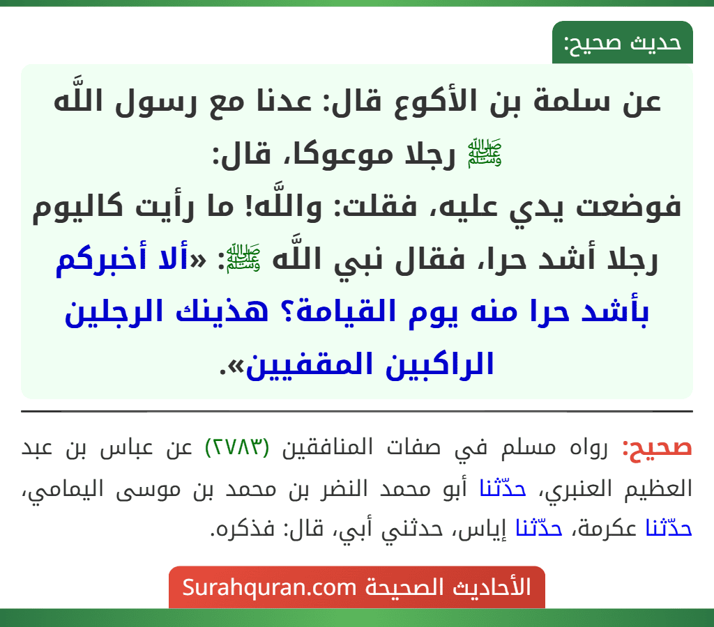 عن سلمة بن الأكوع قال: عدنا مع رسول اللَّه ﷺ رجلا موعوكا، قال:
فوضعت يدي عليه، فقلت: واللَّه! ما رأيت كاليوم رجلا أشد حرا، فقال نبي اللَّه ﷺ: «ألا أخبركم بأشد حرا منه يوم القيامة؟ هذينك الرجلين الراكبين المقفيين». عن سلمة بن الأكوع قال: عدنا مع رسول اللَّه ﷺ رجلا موعوكا، قال:
فوضعت يدي عليه، فقلت: واللَّه! ما رأيت كاليوم رجلا أشد حرا، فقال نبي اللَّه ﷺ: «ألا أخبركم بأشد حرا منه يوم القيامة؟ هذينك الرجلين الراكبين المقفيين».