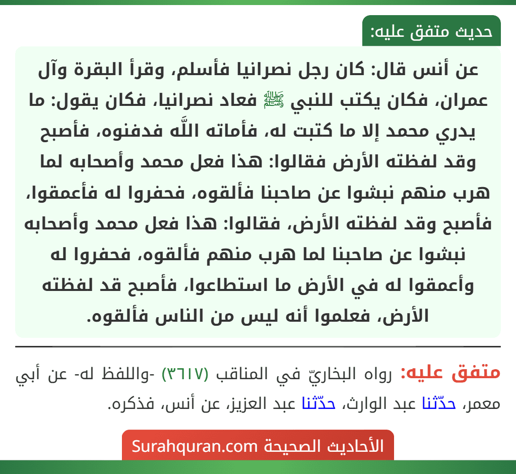 عن أنس قال: كان رجل نصرانيا فأسلم، وقرأ البقرة وآل عمران، فكان يكتب للنبي ﷺ فعاد نصرانيا، فكان يقول: ما يدري محمد إلا ما كتبت له، فأماته اللَّه فدفنوه، فأصبح وقد لفظته الأرض فقالوا: هذا فعل محمد وأصحابه لما هرب منهم نبشوا عن صاحبنا فألقوه، فحفروا له فأعمقوا، فأصبح وقد لفظته الأرض، فقالوا: هذا فعل محمد وأصحابه نبشوا عن صاحبنا لما هرب منهم فألقوه، فحفروا له وأعمقوا له في الأرض ما استطاعوا، فأصبح قد لفظته الأرض، فعلموا أنه ليس من الناس فألقوه.