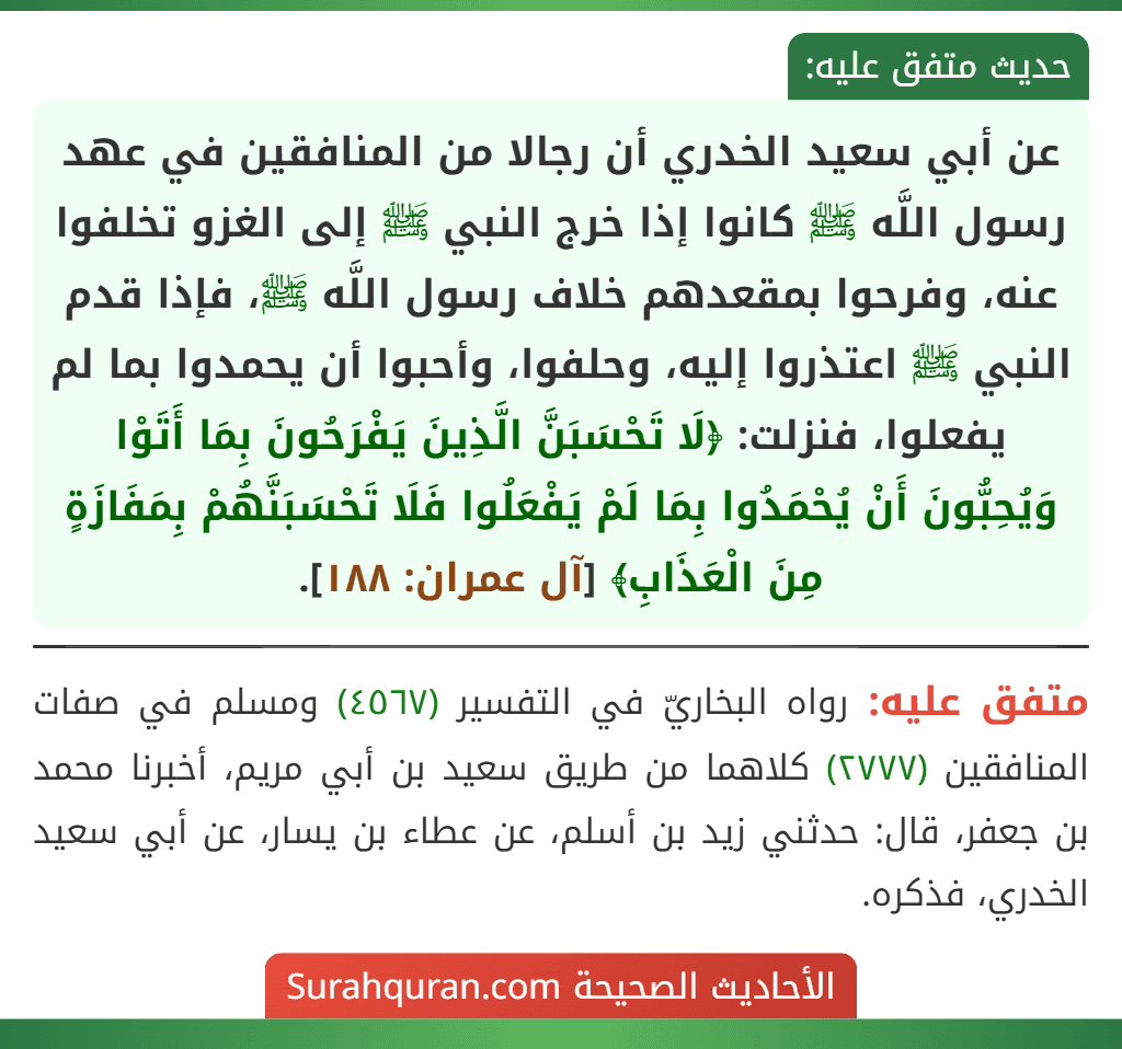 عن أبي سعيد الخدري أن رجالا من المنافقين في عهد رسول اللَّه ﷺ كانوا إذا خرج النبي ﷺ إلى الغزو تخلفوا عنه، وفرحوا بمقعدهم خلاف رسول اللَّه ﷺ، فإذا قدم النبي ﷺ اعتذروا إليه، وحلفوا، وأحبوا أن يحمدوا بما لم يفعلوا، فنزلت: ﴿لَا تَحْسَبَنَّ الَّذِينَ يَفْرَحُونَ بِمَا أَتَوْا وَيُحِبُّونَ أَنْ يُحْمَدُوا بِمَا لَمْ يَفْعَلُوا فَلَا تَحْسَبَنَّهُمْ بِمَفَازَةٍ مِنَ الْعَذَابِ﴾ [آل عمران: ١٨٨].