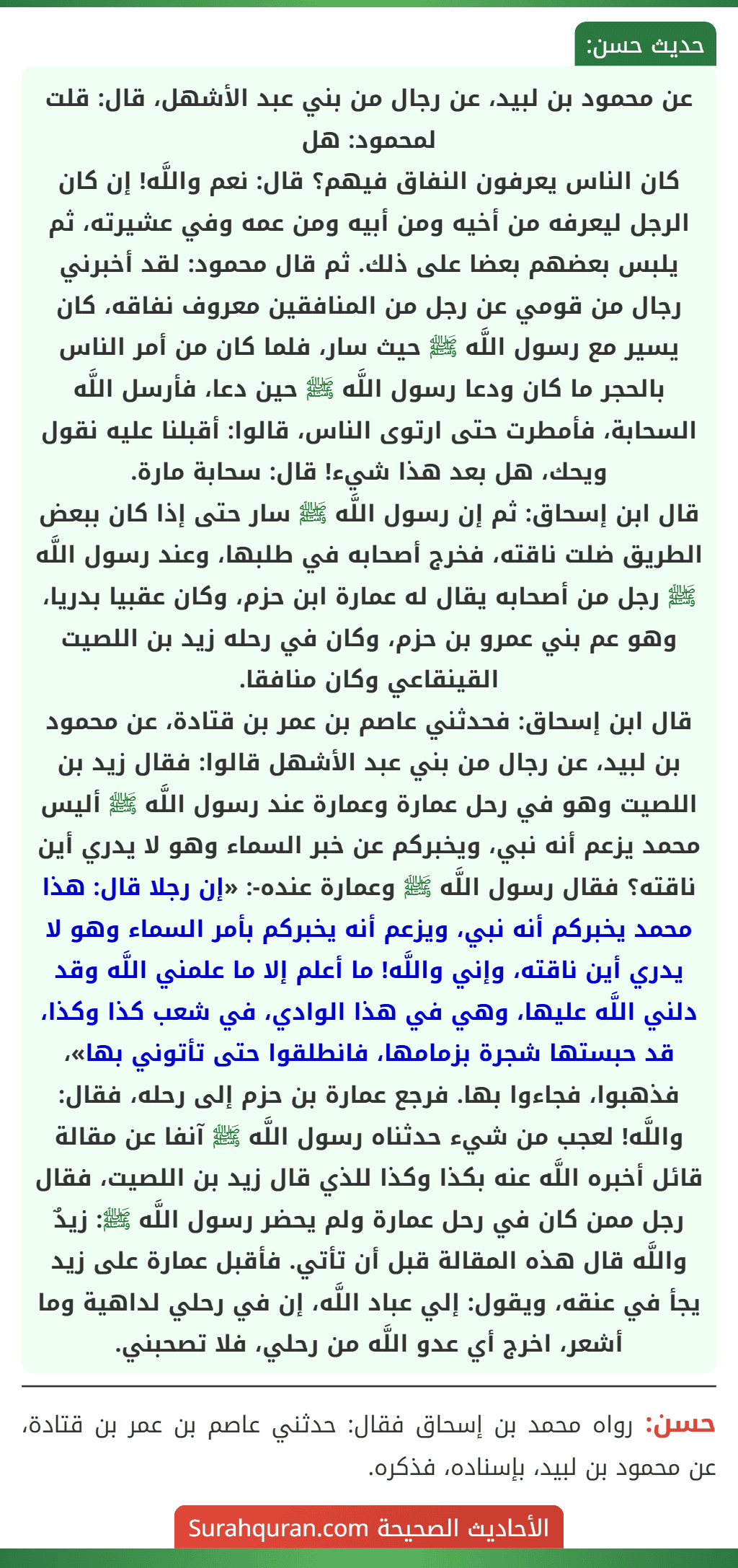 عن محمود بن لبيد، عن رجال من بني عبد الأشهل، قال: قلت لمحمود: هل
كان الناس يعرفون النفاق فيهم؟ قال: نعم واللَّه! إن كان الرجل ليعرفه من أخيه ومن أبيه ومن عمه وفي عشيرته، ثم يلبس بعضهم بعضا على ذلك. ثم قال محمود: لقد أخبرني رجال من قومي عن رجل من المنافقين معروف نفاقه، كان يسير مع رسول اللَّه ﷺ حيث سار، فلما كان من أمر الناس بالحجر ما كان ودعا رسول اللَّه ﷺ حين دعا، فأرسل اللَّه السحابة، فأمطرت حتى ارتوى الناس، قالوا: أقبلنا عليه نقول ويحك، هل بعد هذا شيء! قال: سحابة مارة.
قال ابن إسحاق: ثم إن رسول اللَّه ﷺ سار حتى إذا كان ببعض الطريق ضلت ناقته، فخرج أصحابه في طلبها، وعند رسول اللَّه ﷺ رجل من أصحابه يقال له عمارة ابن حزم، وكان عقبيا بدريا، وهو عم بني عمرو بن حزم، وكان في رحله زيد بن اللصيت القينقاعي وكان منافقا.
قال ابن إسحاق: فحدثني عاصم بن عمر بن قتادة، عن محمود بن لبيد، عن رجال من بني عبد الأشهل قالوا: فقال زيد بن اللصيت وهو في رحل عمارة وعمارة عند رسول اللَّه ﷺ أليس محمد يزعم أنه نبي، ويخبركم عن خبر السماء وهو لا يدري أين ناقته؟ فقال رسول اللَّه ﷺ وعمارة عنده-: «إن رجلا قال: هذا محمد يخبركم أنه نبي، ويزعم أنه يخبركم بأمر السماء وهو لا يدري أين ناقته، وإني واللَّه! ما أعلم إلا ما علمني اللَّه وقد دلني اللَّه عليها، وهي في هذا الوادي، في شعب كذا وكذا، قد حبستها شجرة بزمامها، فانطلقوا حتى تأتوني بها»، فذهبوا، فجاءوا بها. فرجع عمارة بن حزم إلى رحله، فقال: واللَّه! لعجب من شيء حدثناه رسول اللَّه ﷺ آنفا عن مقالة قائل أخبره اللَّه عنه بكذا وكذا للذي قال زيد بن اللصيت، فقال رجل ممن كان في رحل عمارة ولم يحضر رسول اللَّه ﷺ: زيدٌ واللَّه قال هذه المقالة قبل أن تأتي. فأقبل عمارة على زيد يجأ في عنقه، ويقول: إلي عباد اللَّه، إن في رحلي لداهية وما أشعر، اخرج أي عدو اللَّه من رحلي، فلا تصحبني. عن محمود بن لبيد، عن رجال من بني عبد الأشهل، قال: قلت لمحمود: هل
كان الناس يعرفون النفاق فيهم؟ قال: نعم واللَّه! إن كان الرجل ليعرفه من أخيه ومن أبيه ومن عمه وفي عشيرته، ثم يلبس بعضهم بعضا على ذلك. ثم قال محمود: لقد أخبرني رجال من قومي عن رجل من المنافقين معروف نفاقه، كان يسير مع رسول اللَّه ﷺ حيث سار، فلما كان من أمر الناس بالحجر ما كان ودعا رسول اللَّه ﷺ حين دعا، فأرسل اللَّه السحابة، فأمطرت حتى ارتوى الناس، قالوا: أقبلنا عليه نقول ويحك، هل بعد هذا شيء! قال: سحابة مارة.
قال ابن إسحاق: ثم إن رسول اللَّه ﷺ سار حتى إذا كان ببعض الطريق ضلت ناقته، فخرج أصحابه في طلبها، وعند رسول اللَّه ﷺ رجل من أصحابه يقال له عمارة ابن حزم، وكان عقبيا بدريا، وهو عم بني عمرو بن حزم، وكان في رحله زيد بن اللصيت القينقاعي وكان منافقا.
قال ابن إسحاق: فحدثني عاصم بن عمر بن قتادة، عن محمود بن لبيد، عن رجال من بني عبد الأشهل قالوا: فقال زيد بن اللصيت وهو في رحل عمارة وعمارة عند رسول اللَّه ﷺ أليس محمد يزعم أنه نبي، ويخبركم عن خبر السماء وهو لا يدري أين ناقته؟ فقال رسول اللَّه ﷺ وعمارة عنده-: «إن رجلا قال: هذا محمد يخبركم أنه نبي، ويزعم أنه يخبركم بأمر السماء وهو لا يدري أين ناقته، وإني واللَّه! ما أعلم إلا ما علمني اللَّه وقد دلني اللَّه عليها، وهي في هذا الوادي، في شعب كذا وكذا، قد حبستها شجرة بزمامها، فانطلقوا حتى تأتوني بها»، فذهبوا، فجاءوا بها. فرجع عمارة بن حزم إلى رحله، فقال: واللَّه! لعجب من شيء حدثناه رسول اللَّه ﷺ آنفا عن مقالة قائل أخبره اللَّه عنه بكذا وكذا للذي قال زيد بن اللصيت، فقال رجل ممن كان في رحل عمارة ولم يحضر رسول اللَّه ﷺ: زيدٌ واللَّه قال هذه المقالة قبل أن تأتي. فأقبل عمارة على زيد يجأ في عنقه، ويقول: إلي عباد اللَّه، إن في رحلي لداهية وما أشعر، اخرج أي عدو اللَّه من رحلي، فلا تصحبني.