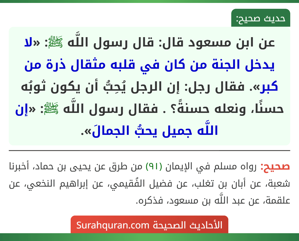 عن ابن مسعود قال: قال رسول اللَّه ﷺ: «لا يدخل الجنة من كان في قلبه مثقال ذرة من كبر». فقال رجل: إن الرجل يُحِبُّ أن يكون ثوبُه حسنًا، ونعله حسنةً؟ . فقال رسول اللَّه ﷺ: «إن اللَّه جميل يحبُّ الجمالَ».