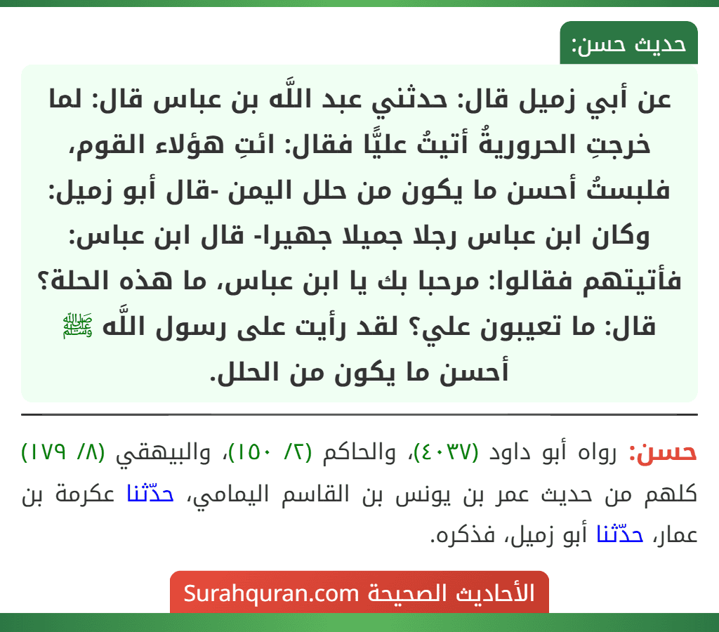 عن أبي زميل قال: حدثني عبد اللَّه بن عباس قال: لما خرجتِ الحروريةُ أتيتُ عليًّا فقال: ائتِ هؤلاء القوم، فلبستُ أحسن ما يكون من حلل اليمن -قال أبو زميل: وكان ابن عباس رجلا جميلا جهيرا- قال ابن عباس: فأتيتهم فقالوا: مرحبا بك يا ابن عباس، ما هذه الحلة؟ قال: ما تعيبون علي؟ لقد رأيت على رسول اللَّه ﷺ أحسن ما يكون من الحلل. عن أبي زميل قال: حدثني عبد اللَّه بن عباس قال: لما خرجتِ الحروريةُ أتيتُ عليًّا فقال: ائتِ هؤلاء القوم، فلبستُ أحسن ما يكون من حلل اليمن -قال أبو زميل: وكان ابن عباس رجلا جميلا جهيرا- قال ابن عباس: فأتيتهم فقالوا: مرحبا بك يا ابن عباس، ما هذه الحلة؟ قال: ما تعيبون علي؟ لقد رأيت على رسول اللَّه ﷺ أحسن ما يكون من الحلل.