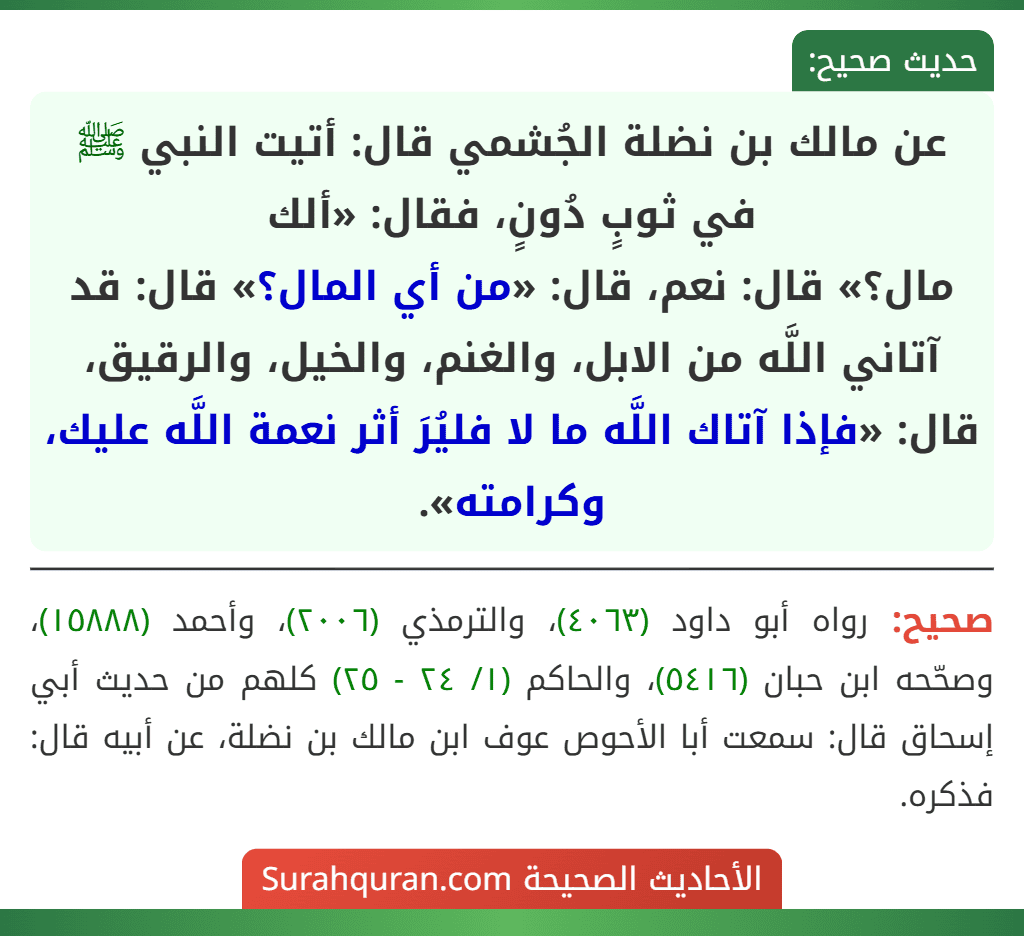عن مالك بن نضلة الجُشمي قال: أتيت النبي ﷺ في ثوبٍ دُونٍ، فقال: «ألك
مال؟» قال: نعم، قال: «من أي المال؟» قال: قد آتاني اللَّه من الابل، والغنم، والخيل، والرقيق، قال: «فإذا آتاك اللَّه ما لا فليُرَ أثر نعمة اللَّه عليك، وكرامته». عن مالك بن نضلة الجُشمي قال: أتيت النبي ﷺ في ثوبٍ دُونٍ، فقال: «ألك
مال؟» قال: نعم، قال: «من أي المال؟» قال: قد آتاني اللَّه من الابل، والغنم، والخيل، والرقيق، قال: «فإذا آتاك اللَّه ما لا فليُرَ أثر نعمة اللَّه عليك، وكرامته».