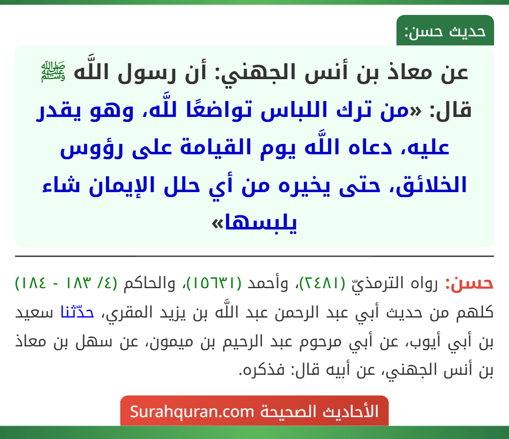 عن معاذ بن أنس الجهني: أن رسول اللَّه ﷺ قال: «من ترك اللباس تواضعًا للَّه، وهو يقدر عليه، دعاه اللَّه يوم القيامة على رؤوس الخلائق، حتى يخيره من أي حلل الإيمان شاء يلبسها» عن معاذ بن أنس الجهني: أن رسول اللَّه ﷺ قال: «من ترك اللباس تواضعًا للَّه، وهو يقدر عليه، دعاه اللَّه يوم القيامة على رؤوس الخلائق، حتى يخيره من أي حلل الإيمان شاء يلبسها»
