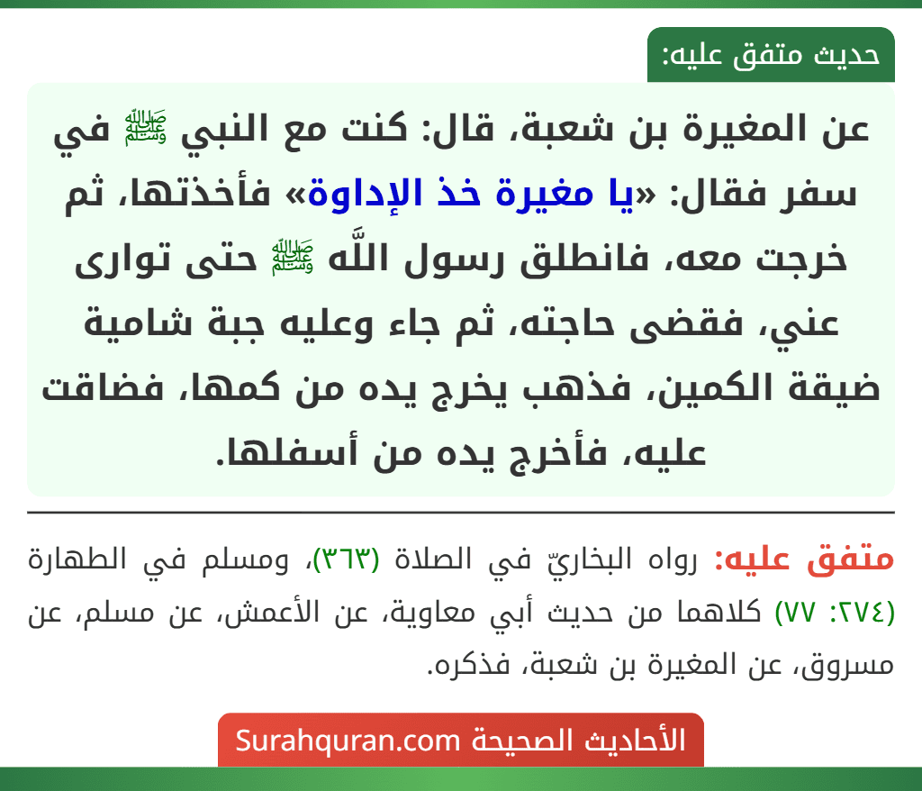 عن المغيرة بن شعبة، قال: كنت مع النبي ﷺ في سفر فقال: «يا مغيرة خذ الإداوة» فأخذتها، ثم خرجت معه، فانطلق رسول اللَّه ﷺ حتى توارى عني، فقضى حاجته، ثم جاء وعليه جبة شامية ضيقة الكمين، فذهب يخرج يده من كمها، فضاقت عليه، فأخرج يده من أسفلها. عن المغيرة بن شعبة، قال: كنت مع النبي ﷺ في سفر فقال: «يا مغيرة خذ الإداوة» فأخذتها، ثم خرجت معه، فانطلق رسول اللَّه ﷺ حتى توارى عني، فقضى حاجته، ثم جاء وعليه جبة شامية ضيقة الكمين، فذهب يخرج يده من كمها، فضاقت عليه، فأخرج يده من أسفلها.