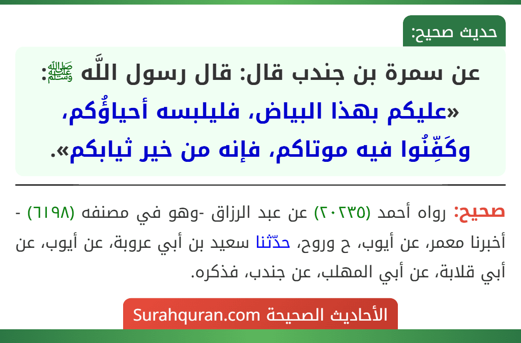 عن سمرة بن جندب قال: قال رسول اللَّه ﷺ: «عليكم بهذا البياض، فليلبسه أحياؤُكم، وكَفِّنُوا فيه موتاكم، فإنه من خير ثيابكم». عن سمرة بن جندب قال: قال رسول اللَّه ﷺ: «عليكم بهذا البياض، فليلبسه أحياؤُكم، وكَفِّنُوا فيه موتاكم، فإنه من خير ثيابكم».