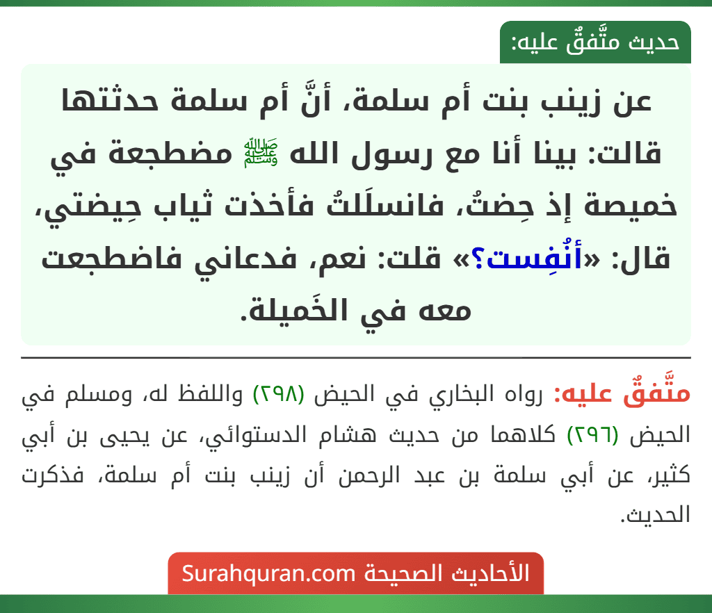عن زينب بنت أم سلمة، أنَّ أم سلمة حدثتها قالت: بينا أنا مع رسول الله ﷺ مضطجعة في خميصة إذ حِضتُ، فانسلَلتُ فأخذت ثياب حِيضتي، قال: «أنُفِست؟» قلت: نعم، فدعاني فاضطجعت معه في الخَميلة.