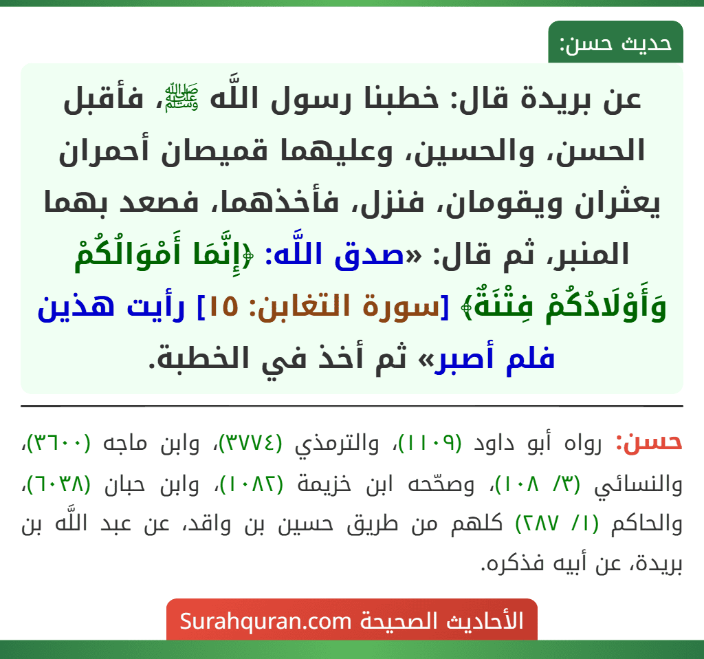 عن بريدة قال: خطبنا رسول اللَّه ﷺ، فأقبل الحسن، والحسين، وعليهما قميصان أحمران يعثران ويقومان، فنزل، فأخذهما، فصعد بهما المنبر، ثم قال: «صدق اللَّه: ﴿إِنَّمَا أَمْوَالُكُمْ وَأَوْلَادُكُمْ فِتْنَةٌ﴾ [سورة التغابن: ١٥] رأيت هذين فلم أصبر» ثم أخذ في الخطبة.