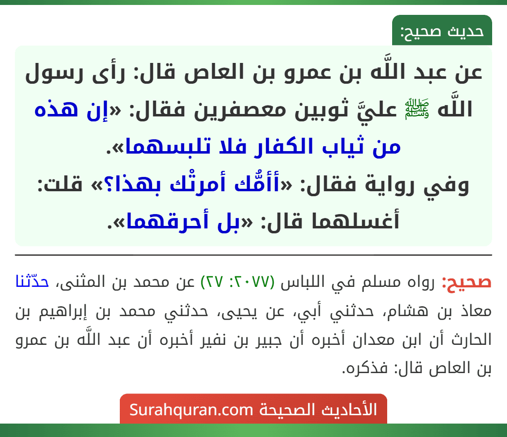 عن عبد اللَّه بن عمرو بن العاص قال: رأى رسول اللَّه ﷺ عليَّ ثوبين معصفرين فقال: «إن هذه من ثياب الكفار فلا تلبسهما».
وفي رواية فقال: «أأمُّك أمرتْك بهذا؟» قلت: أغسلهما قال: «بل أحرقهما». عن عبد اللَّه بن عمرو بن العاص قال: رأى رسول اللَّه ﷺ عليَّ ثوبين معصفرين فقال: «إن هذه من ثياب الكفار فلا تلبسهما».
وفي رواية فقال: «أأمُّك أمرتْك بهذا؟» قلت: أغسلهما قال: «بل أحرقهما».