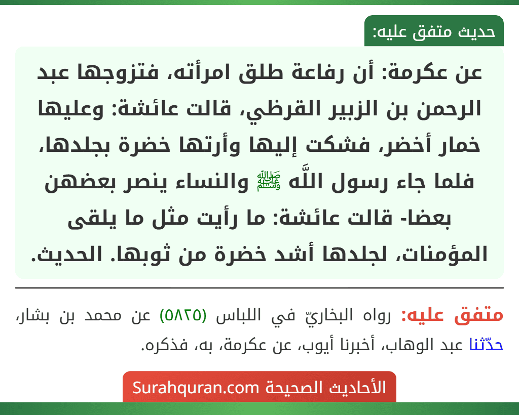 عن عكرمة: أن رفاعة طلق امرأته، فتزوجها عبد الرحمن بن الزبير القرظي، قالت عائشة: وعليها خمار أخضر، فشكت إليها وأرتها خضرة بجلدها، فلما جاء رسول اللَّه ﷺ والنساء ينصر بعضهن بعضا- قالت عائشة: ما رأيت مثل ما يلقى المؤمنات، لجلدها أشد خضرة من ثوبها. الحديث. عن عكرمة: أن رفاعة طلق امرأته، فتزوجها عبد الرحمن بن الزبير القرظي، قالت عائشة: وعليها خمار أخضر، فشكت إليها وأرتها خضرة بجلدها، فلما جاء رسول اللَّه ﷺ والنساء ينصر بعضهن بعضا- قالت عائشة: ما رأيت مثل ما يلقى المؤمنات، لجلدها أشد خضرة من ثوبها. الحديث.