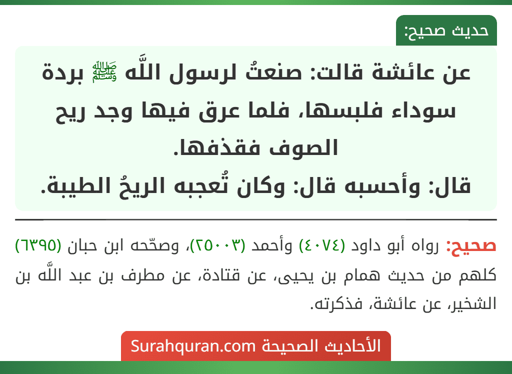 عن عائشة قالت: صنعتُ لرسول اللَّه ﷺ بردة سوداء فلبسها، فلما عرق فيها وجد ريح الصوف فقذفها.
قال: وأحسبه قال: وكان تُعجبه الريحُ الطيبة. عن عائشة قالت: صنعتُ لرسول اللَّه ﷺ بردة سوداء فلبسها، فلما عرق فيها وجد ريح الصوف فقذفها.
قال: وأحسبه قال: وكان تُعجبه الريحُ الطيبة.