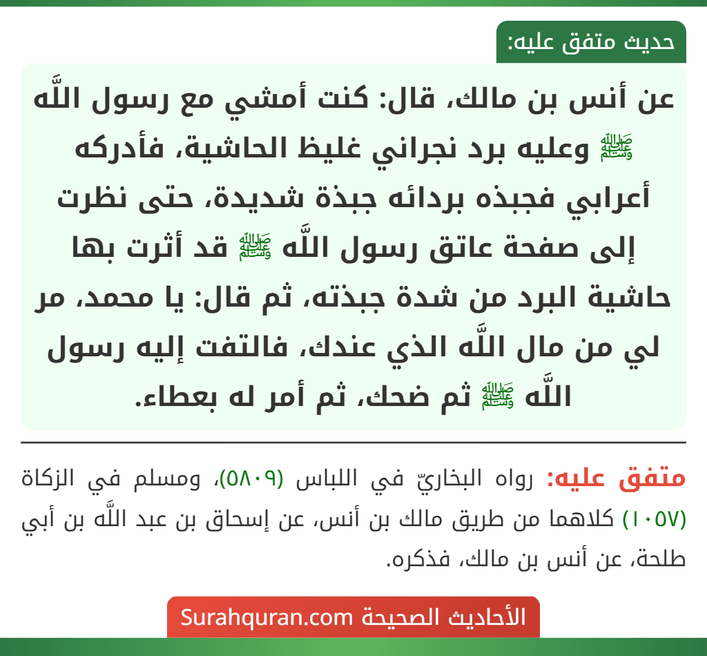 عن أنس بن مالك، قال: كنت أمشي مع رسول اللَّه ﷺ وعليه برد نجراني غليظ الحاشية، فأدركه أعرابي فجبذه بردائه جبذة شديدة، حتى نظرت إلى صفحة عاتق رسول اللَّه ﷺ قد أثرت بها حاشية البرد من شدة جبذته، ثم قال: يا محمد، مر لي من مال اللَّه الذي عندك، فالتفت إليه رسول اللَّه ﷺ ثم ضحك، ثم أمر له بعطاء.