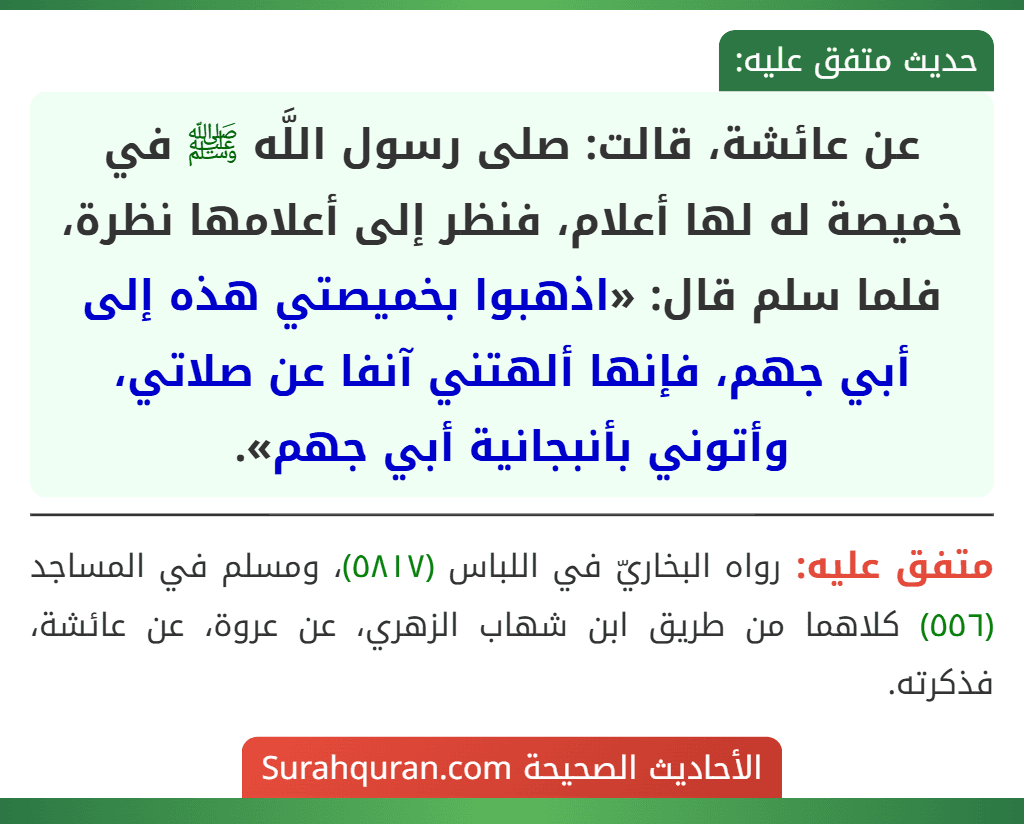 عن عائشة، قالت: صلى رسول اللَّه ﷺ في خميصة له لها أعلام، فنظر إلى أعلامها نظرة، فلما سلم قال: «اذهبوا بخميصتي هذه إلى أبي جهم، فإنها ألهتني آنفا عن صلاتي، وأتوني بأنبجانية أبي جهم». عن عائشة، قالت: صلى رسول اللَّه ﷺ في خميصة له لها أعلام، فنظر إلى أعلامها نظرة، فلما سلم قال: «اذهبوا بخميصتي هذه إلى أبي جهم، فإنها ألهتني آنفا عن صلاتي، وأتوني بأنبجانية أبي جهم».