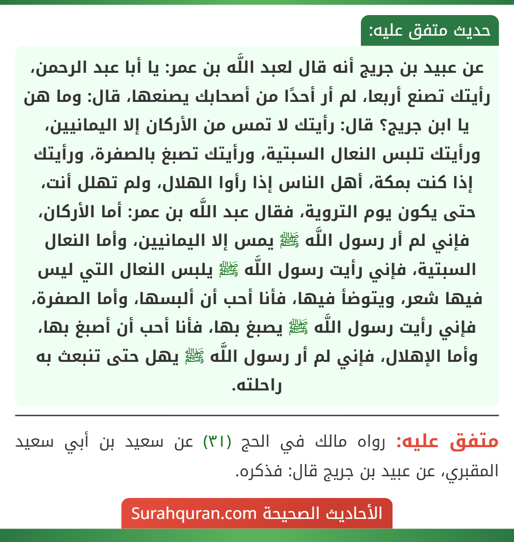 عن عبيد بن جريج أنه قال لعبد اللَّه بن عمر: يا أبا عبد الرحمن، رأيتك تصنع أربعا، لم أر أحدًا من أصحابك يصنعها، قال: وما هن يا ابن جريج؟ قال: رأيتك لا تمس من الأركان إلا اليمانيين، ورأيتك تلبس النعال السبتية، ورأيتك تصبغ بالصفرة، ورأيتك إذا كنت بمكة، أهل الناس إذا رأوا الهلال، ولم تهلل أنت، حتى يكون يوم التروية، فقال عبد اللَّه بن عمر: أما الأركان، فإني لم أر رسول اللَّه ﷺ يمس إلا اليمانيين، وأما النعال السبتية، فإني رأيت رسول اللَّه ﷺ يلبس النعال التي ليس فيها شعر، ويتوضأ فيها، فأنا أحب أن ألبسها، وأما الصفرة، فإني رأيت رسول اللَّه ﷺ يصبغ بها، فأنا أحب أن أصبغ بها، وأما الإهلال، فإني لم أر رسول اللَّه ﷺ يهل حتى تنبعث به راحلته. عن عبيد بن جريج أنه قال لعبد اللَّه بن عمر: يا أبا عبد الرحمن، رأيتك تصنع أربعا، لم أر أحدًا من أصحابك يصنعها، قال: وما هن يا ابن جريج؟ قال: رأيتك لا تمس من الأركان إلا اليمانيين، ورأيتك تلبس النعال السبتية، ورأيتك تصبغ بالصفرة، ورأيتك إذا كنت بمكة، أهل الناس إذا رأوا الهلال، ولم تهلل أنت، حتى يكون يوم التروية، فقال عبد اللَّه بن عمر: أما الأركان، فإني لم أر رسول اللَّه ﷺ يمس إلا اليمانيين، وأما النعال السبتية، فإني رأيت رسول اللَّه ﷺ يلبس النعال التي ليس فيها شعر، ويتوضأ فيها، فأنا أحب أن ألبسها، وأما الصفرة، فإني رأيت رسول اللَّه ﷺ يصبغ بها، فأنا أحب أن أصبغ بها، وأما الإهلال، فإني لم أر رسول اللَّه ﷺ يهل حتى تنبعث به راحلته.