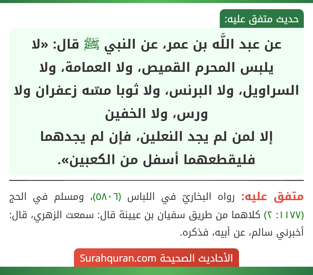 عن عبد اللَّه بن عمر، عن النبي ﷺ قال: «لا يلبس المحرم القميص، ولا العمامة، ولا السراويل، ولا البرنس، ولا ثوبا مسّه زعفران ولا ورس، ولا الخفين
إلا لمن لم يجد النعلين، فإن لم يجدهما فليقطعهما أسفل من الكعبين».