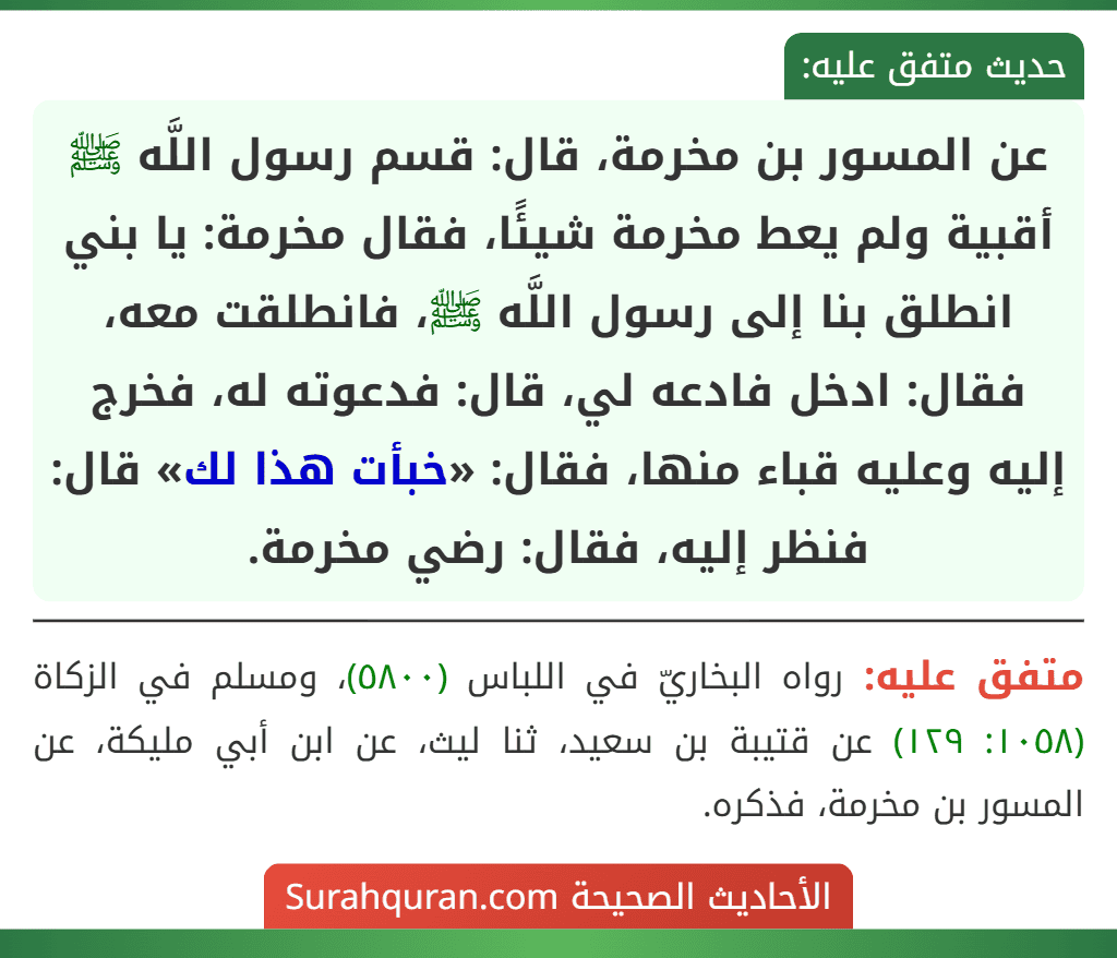 عن المسور بن مخرمة، قال: قسم رسول اللَّه ﷺ أقبية ولم يعط مخرمة شيئًا، فقال مخرمة: يا بني انطلق بنا إلى رسول اللَّه ﷺ، فانطلقت معه، فقال: ادخل فادعه لي، قال: فدعوته له، فخرج إليه وعليه قباء منها، فقال: «خبأت هذا لك» قال: فنظر إليه، فقال: رضي مخرمة. عن المسور بن مخرمة، قال: قسم رسول اللَّه ﷺ أقبية ولم يعط مخرمة شيئًا، فقال مخرمة: يا بني انطلق بنا إلى رسول اللَّه ﷺ، فانطلقت معه، فقال: ادخل فادعه لي، قال: فدعوته له، فخرج إليه وعليه قباء منها، فقال: «خبأت هذا لك» قال: فنظر إليه، فقال: رضي مخرمة.