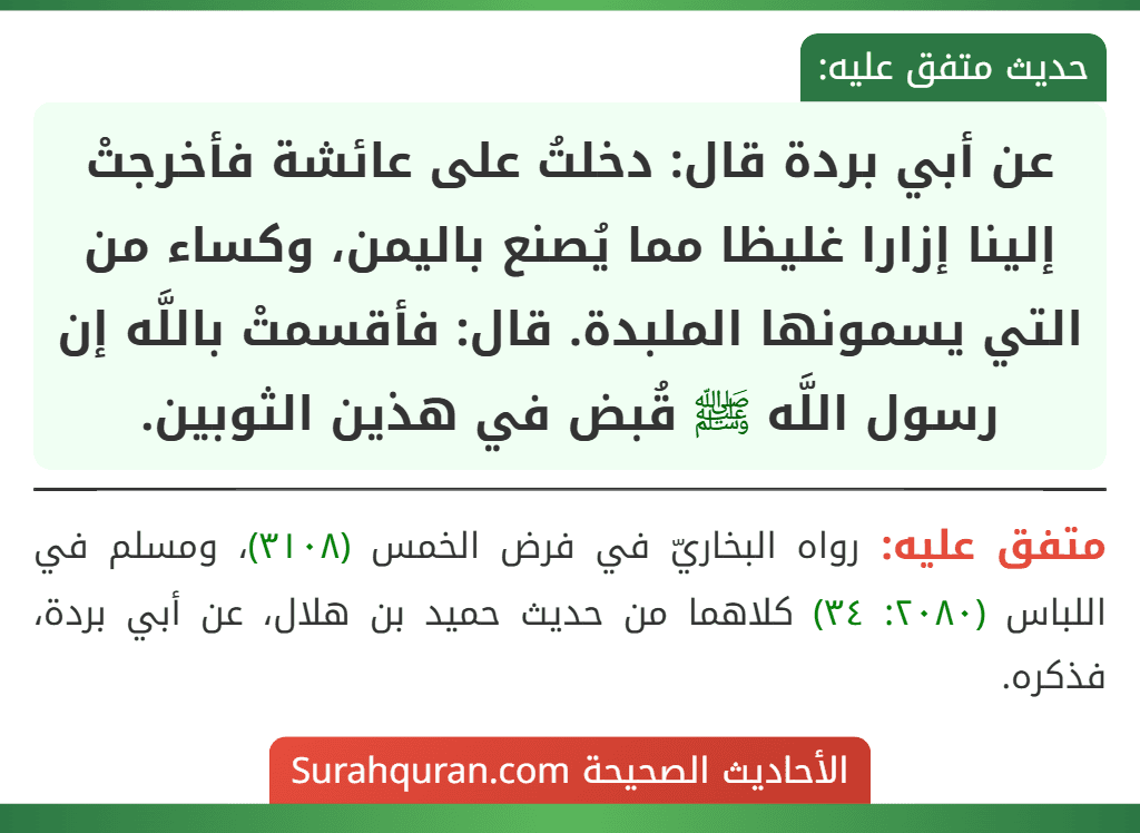 عن أبي بردة قال: دخلتُ على عائشة فأخرجتْ إلينا إزارا غليظا مما يُصنع باليمن، وكساء من التي يسمونها الملبدة. قال: فأقسمتْ باللَّه إن رسول اللَّه ﷺ قُبض في هذين الثوبين.