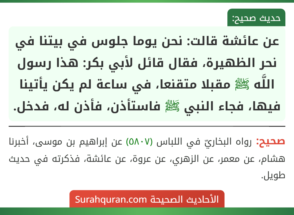 عن عائشة قالت: نحن يوما جلوس في بيتنا في نحر الظهيرة، فقال قائل لأبي بكر: هذا رسول اللَّه ﷺ مقبلا متقنعا، في ساعة لم يكن يأتينا فيها، فجاء النبي ﷺ فاستأذن، فأذن له، فدخل.