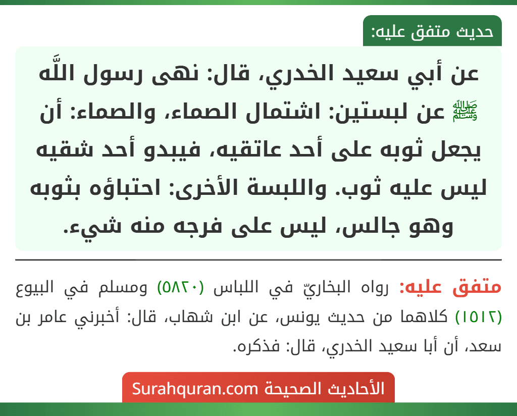 عن أبي سعيد الخدري، قال: نهى رسول اللَّه ﷺ عن لبستين: اشتمال الصماء، والصماء: أن يجعل ثوبه على أحد عاتقيه، فيبدو أحد شقيه ليس عليه ثوب. واللبسة الأخرى: احتباؤه بثوبه وهو جالس، ليس على فرجه منه شيء.