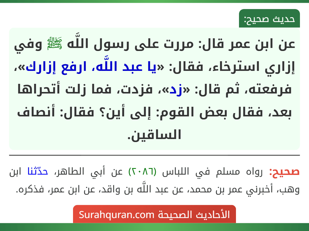 عن ابن عمر قال: مررت على رسول اللَّه ﷺ وفي إزاري استرخاء، فقال: «يا عبد اللَّه، ارفع إزارك»، فرفعته، ثم قال: «زد»، فزدت، فما زلت أتحراها بعد، فقال بعض القوم: إلى أين؟ فقال: أنصاف الساقين. عن ابن عمر قال: مررت على رسول اللَّه ﷺ وفي إزاري استرخاء، فقال: «يا عبد اللَّه، ارفع إزارك»، فرفعته، ثم قال: «زد»، فزدت، فما زلت أتحراها بعد، فقال بعض القوم: إلى أين؟ فقال: أنصاف الساقين.