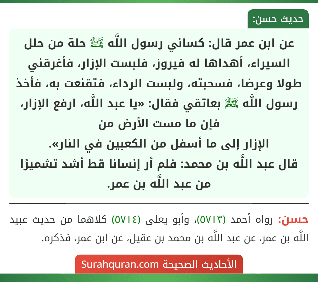 عن ابن عمر قال: كساني رسول اللَّه ﷺ حلة من حلل السيراء، أهداها له فيروز، فلبست الإزار، فأغرقني طولا وعرضا، فسحبته، ولبست الرداء، فتقنعت به، فأخذ رسول اللَّه ﷺ بعاتقي فقال: «يا عبد اللَّه، ارفع الإزار، فإن ما مست الأرض من
الإزار إلى ما أسفل من الكعبين في النار».
قال عبد اللَّه بن محمد: فلم أر إنسانا قط أشد تشميرًا من عبد اللَّه بن عمر.