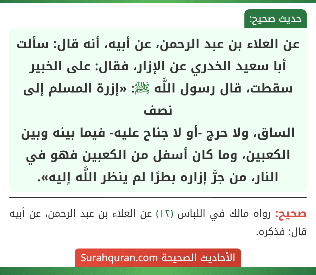 عن العلاء بن عبد الرحمن، عن أبيه، أنه قال: سألت أبا سعيد الخدري عن الإزار، فقال: على الخبير سقطت، قال رسول اللَّه ﷺ: «إزرة المسلم إلى نصف
الساق، ولا حرج -أو لا جناح عليه- فيما بينه وبين الكعبين، وما كان أسفل من الكعبين فهو في النار، من جرَّ إزاره بطرًا لم ينظر اللَّه إليه». عن العلاء بن عبد الرحمن، عن أبيه، أنه قال: سألت أبا سعيد الخدري عن الإزار، فقال: على الخبير سقطت، قال رسول اللَّه ﷺ: «إزرة المسلم إلى نصف
الساق، ولا حرج -أو لا جناح عليه- فيما بينه وبين الكعبين، وما كان أسفل من الكعبين فهو في النار، من جرَّ إزاره بطرًا لم ينظر اللَّه إليه».