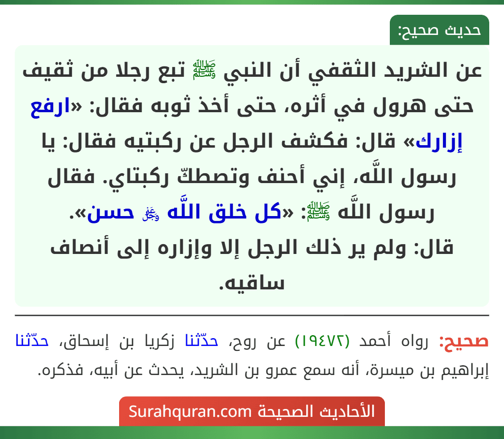 عن الشريد الثقفي أن النبي ﷺ تبع رجلا من ثقيف حتى هرول في أثره، حتى أخذ ثوبه فقال: «ارفع إزارك» قال: فكشف الرجل عن ركبتيه فقال: يا رسول اللَّه، إني أحنف وتصطكّ ركبتاي. فقال رسول اللَّه ﷺ: «كل خلق اللَّه ﷿ حسن».
قال: ولم ير ذلك الرجل إلا وإزاره إلى أنصاف ساقيه. عن الشريد الثقفي أن النبي ﷺ تبع رجلا من ثقيف حتى هرول في أثره، حتى أخذ ثوبه فقال: «ارفع إزارك» قال: فكشف الرجل عن ركبتيه فقال: يا رسول اللَّه، إني أحنف وتصطكّ ركبتاي. فقال رسول اللَّه ﷺ: «كل خلق اللَّه ﷿ حسن».
قال: ولم ير ذلك الرجل إلا وإزاره إلى أنصاف ساقيه.