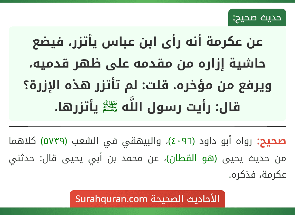 عن عكرمة أنه رأى ابن عباس يأتزر، فيضع حاشية إزاره من مقدمه على ظهر قدميه، ويرفع من مؤخره. قلت: لم تأتزر هذه الإزرة؟ قال: رأيت رسول اللَّه ﷺ يأتزرها.