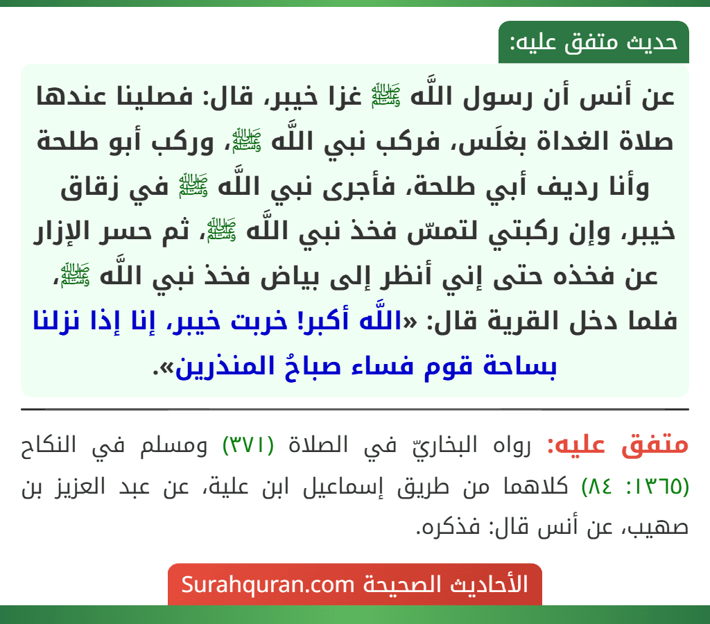 عن أنس أن رسول اللَّه ﷺ غزا خيبر، قال: فصلينا عندها صلاة الغداة بغلَس، فركب نبي اللَّه ﷺ، وركب أبو طلحة وأنا رديف أبي طلحة، فأجرى نبي اللَّه ﷺ في زقاق خيبر، وإن ركبتي لتمسّ فخذ نبي اللَّه ﷺ، ثم حسر الإزار عن فخذه حتى إني أنظر إلى بياض فخذ نبي اللَّه ﷺ، فلما دخل القرية قال: «اللَّه أكبر! خربت خيبر، إنا إذا نزلنا بساحة قوم فساء صباحُ المنذرين».