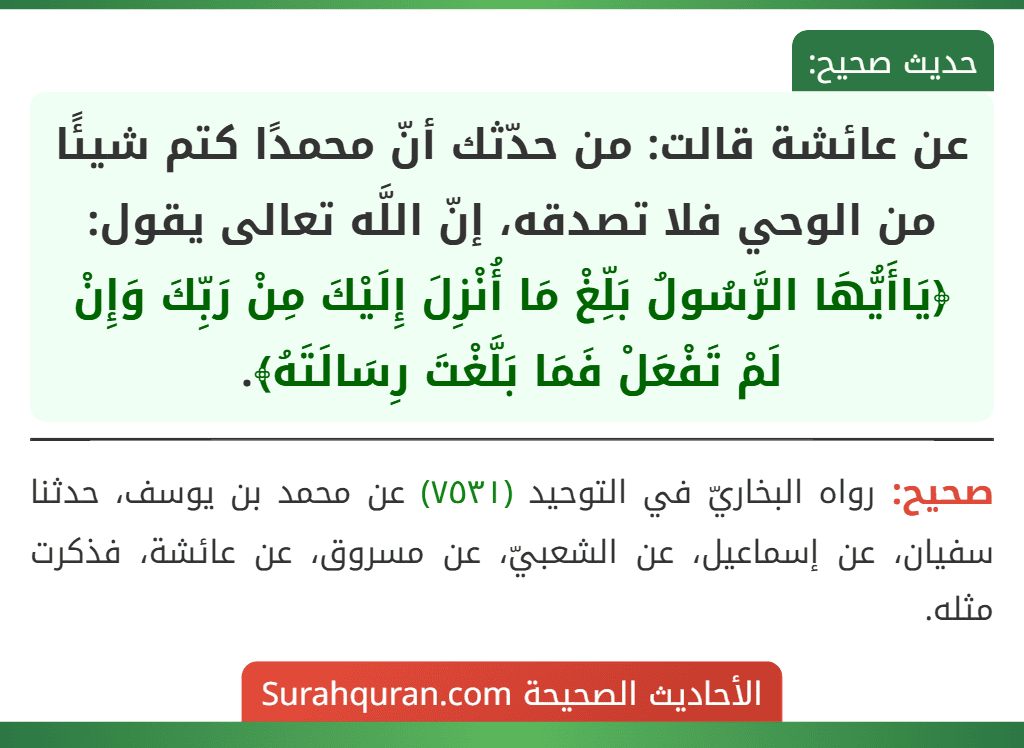 عن عائشة قالت: من حدّثك أنّ محمدًا كتم شيئًا من الوحي فلا تصدقه، إنّ اللَّه تعالى يقول: ﴿يَاأَيُّهَا الرَّسُولُ بَلِّغْ مَا أُنْزِلَ إِلَيْكَ مِنْ رَبِّكَ وَإِنْ لَمْ تَفْعَلْ فَمَا بَلَّغْتَ رِسَالَتَهُ﴾.