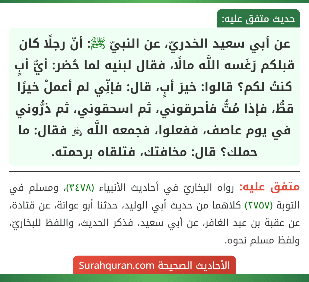 عن أبي سعيد الخدريّ، عن النبيّ ﷺ: أنّ رجلًا كان قبلكم رَغَسه اللَّه مالًا، فقال لبنيه لما حُضر: أيُّ أبٍ كنتُ لكم؟ قالوا: خيرَ أبٍ، قال: فإنِّي لم أعملْ خيرًا قطُّ، فإذا مُتُّ فأحرقوني، ثم اسحقوني، ثم ذرُّوني في يوم عاصف، ففعلوا، فجمعه اللَّه ﷿ فقال: ما حملك؟ قال: مخافتك، فتلقاه برحمته.