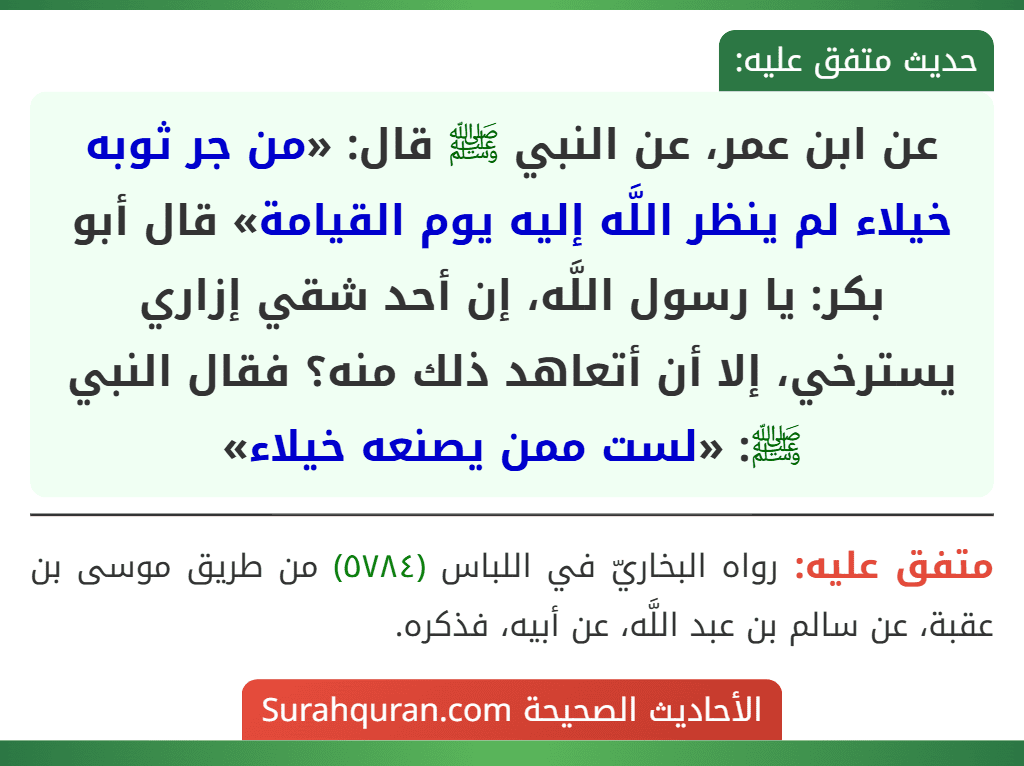 عن ابن عمر، عن النبي ﷺ قال: «من جر ثوبه خيلاء لم ينظر اللَّه إليه يوم القيامة» قال أبو بكر: يا رسول اللَّه، إن أحد شقي إزاري يسترخي، إلا أن أتعاهد ذلك منه؟ فقال النبي ﷺ: «لست ممن يصنعه خيلاء»