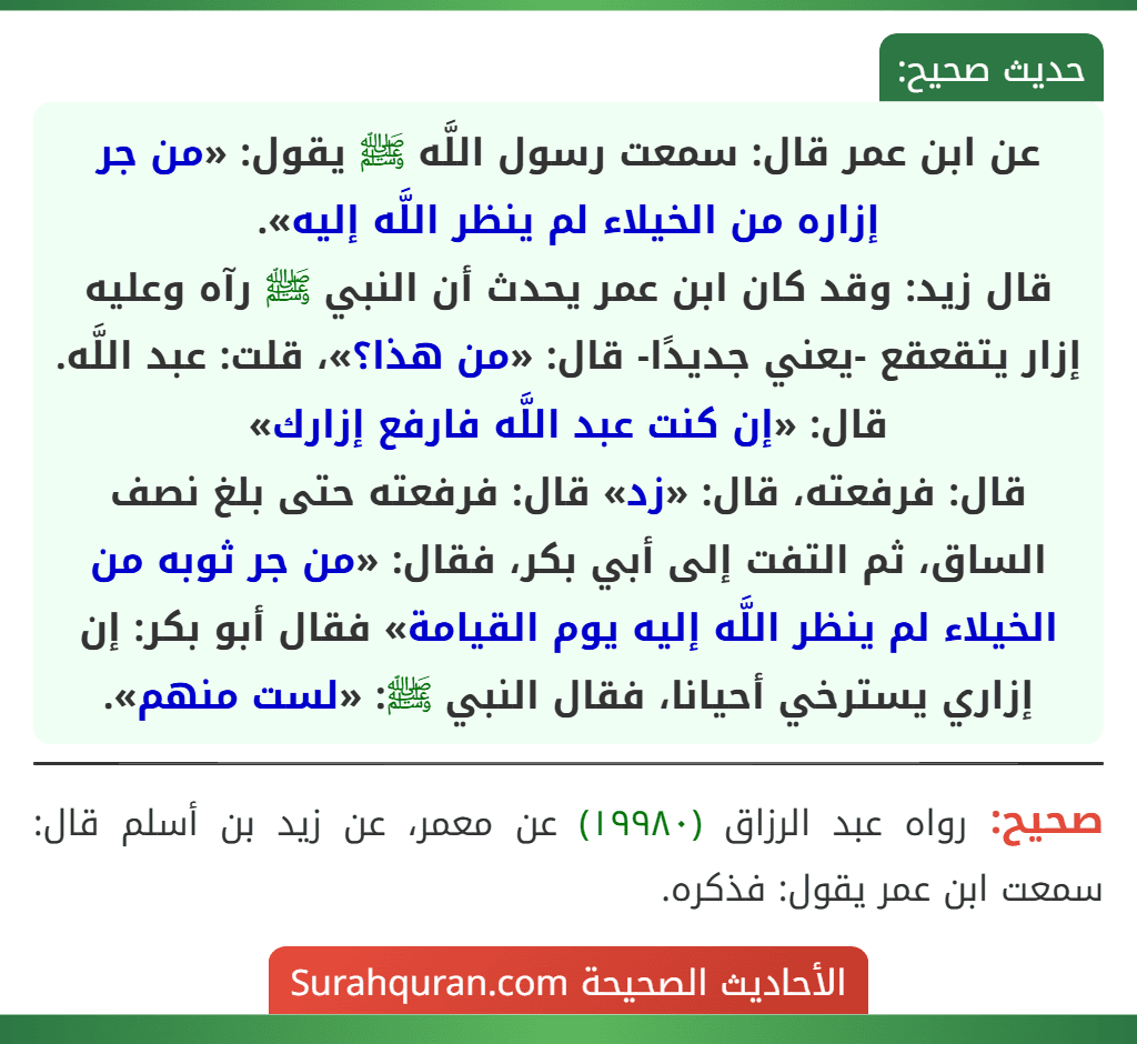 عن ابن عمر قال: سمعت رسول اللَّه ﷺ يقول: «من جر إزاره من الخيلاء لم ينظر اللَّه إليه».
قال زيد: وقد كان ابن عمر يحدث أن النبي ﷺ رآه وعليه إزار يتقعقع -يعني جديدًا- قال: «من هذا؟»، قلت: عبد اللَّه. قال: «إن كنت عبد اللَّه فارفع إزارك»
قال: فرفعته، قال: «زد» قال: فرفعته حتى بلغ نصف الساق، ثم التفت إلى أبي بكر، فقال: «من جر ثوبه من الخيلاء لم ينظر اللَّه إليه يوم القيامة» فقال أبو بكر: إن إزاري يسترخي أحيانا، فقال النبي ﷺ: «لست منهم».