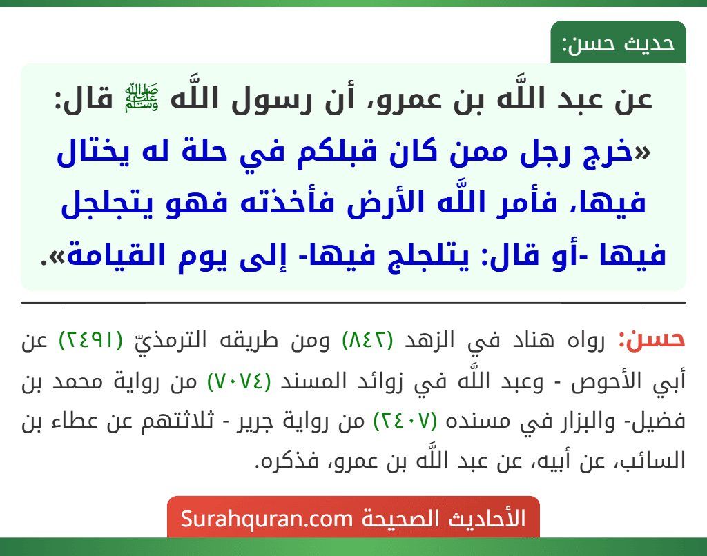 عن عبد اللَّه بن عمرو، أن رسول اللَّه ﷺ قال: «خرج رجل ممن كان قبلكم في حلة له يختال فيها، فأمر اللَّه الأرض فأخذته فهو يتجلجل فيها -أو قال: يتلجلج فيها- إلى يوم القيامة». عن عبد اللَّه بن عمرو، أن رسول اللَّه ﷺ قال: «خرج رجل ممن كان قبلكم في حلة له يختال فيها، فأمر اللَّه الأرض فأخذته فهو يتجلجل فيها -أو قال: يتلجلج فيها- إلى يوم القيامة».
