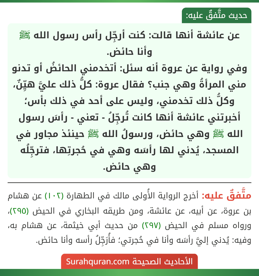 عن عائشة أنها قالت: كنت أرجِّل رأس رسول الله ﷺ وأنا حائض.
وفي رواية عن عروة أنه سئل: أتخدمني الحائضُ أو تدنو مني المرأةُ وهي جنب؟ فقال عروة: كلُّ ذلك عليَّ هيِّنٌ، وكلُّ ذلك تخدمني، وليس على أحد في ذلك بأس؛ أخبرتني عائشة أنها كانت تُرجِّلُ - تعني - رأسَ رسول الله ﷺ وهي حائض، ورسولُ الله ﷺ حينئذ مجاور في المسجد، يُدني لها رأسَه وهي في حُجرتِها، فترجِّلُه وهي حائض.